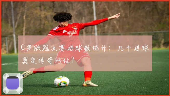 C罗欧冠决赛进球数统计：几个进球奠定传奇地位？