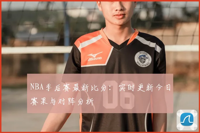NBA季后赛最新比分：实时更新今日赛果与对阵分析