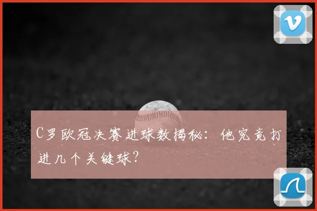 C罗欧冠决赛进球数揭秘：他究竟打进几个关键球？