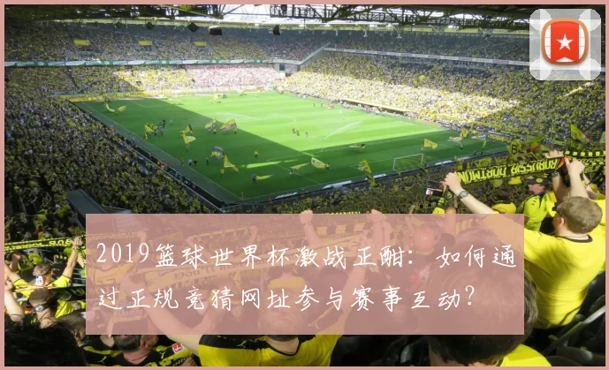 2019篮球世界杯激战正酣：如何通过正规竞猜网址参与赛事互动？