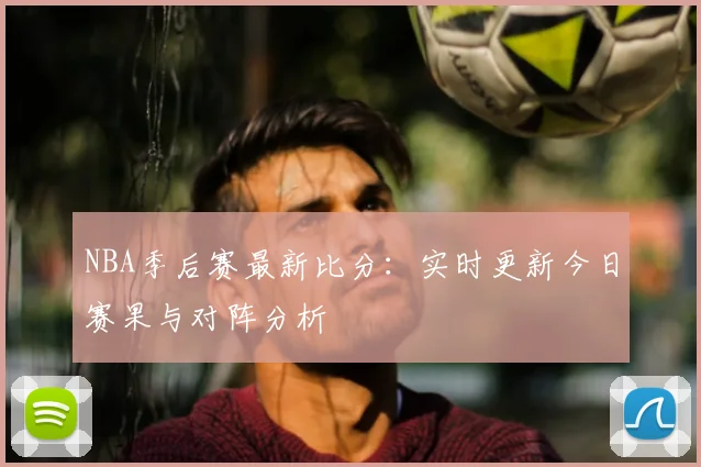 NBA季后赛最新比分：实时更新今日赛果与对阵分析