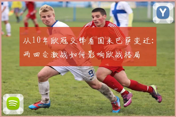 从10年欧冠交锋看国米巴萨变迁：两回合激战如何影响欧战格局