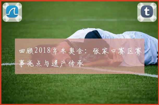 回顾2018年冬奥会：张家口赛区赛事亮点与遗产传承