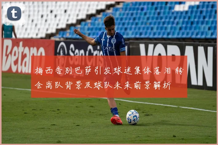 梅西告别巴萨引发球迷集体落泪 转会离队背景及球队未来前景解析