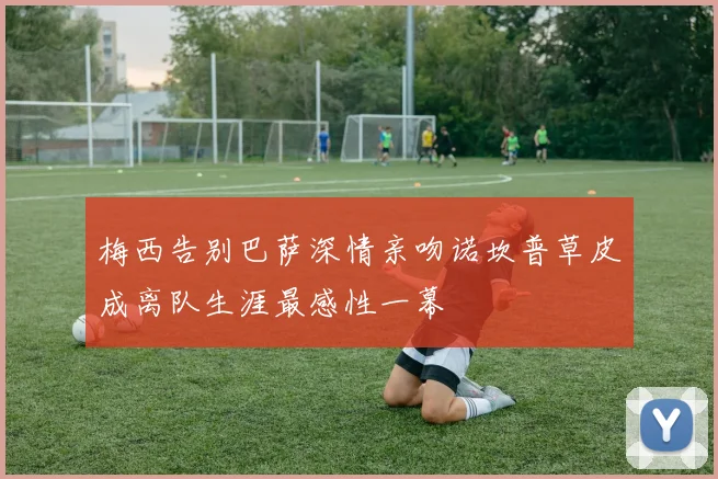 梅西告别巴萨深情亲吻诺坎普草皮成离队生涯最感性一幕