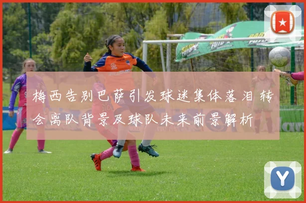 梅西告别巴萨引发球迷集体落泪 转会离队背景及球队未来前景解析