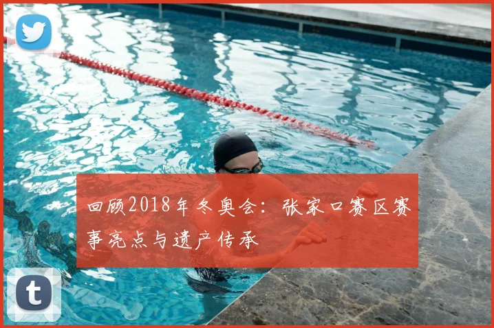 回顾2018年冬奥会：张家口赛区赛事亮点与遗产传承