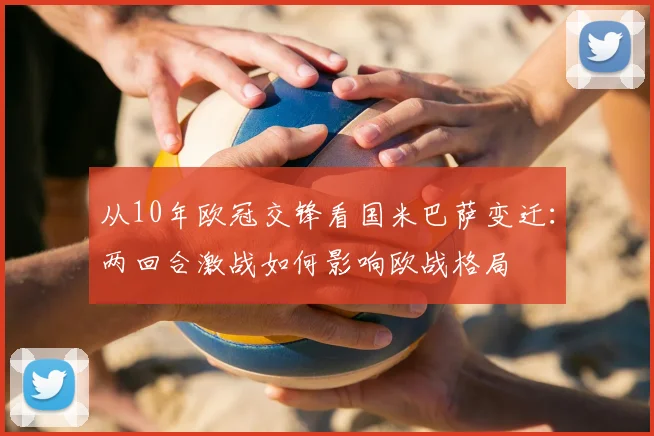 从10年欧冠交锋看国米巴萨变迁：两回合激战如何影响欧战格局