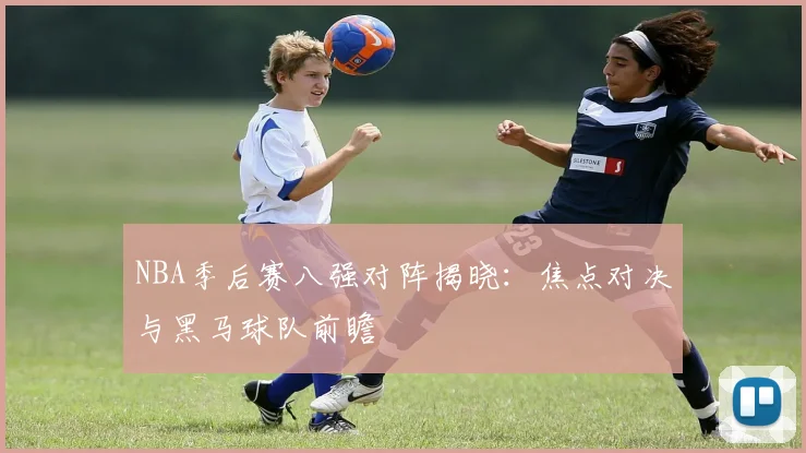 NBA季后赛八强对阵揭晓：焦点对决与黑马球队前瞻