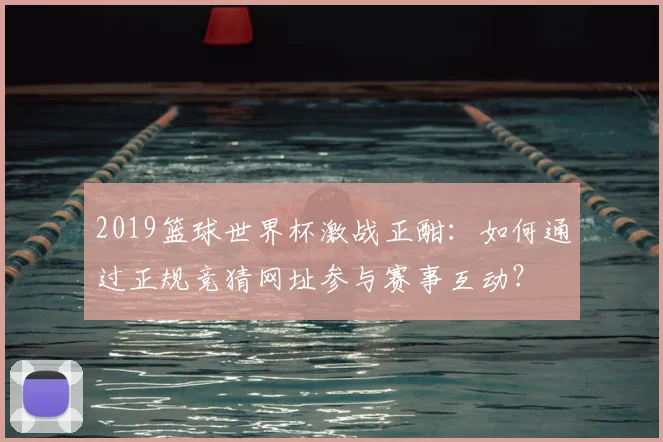2019篮球世界杯激战正酣：如何通过正规竞猜网址参与赛事互动？