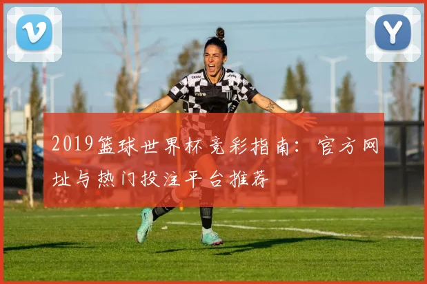 2019篮球世界杯竞彩指南：官方网址与热门投注平台推荐