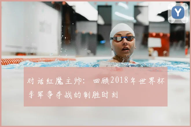 对话红魔主帅：回顾2018年世界杯季军争夺战的制胜时刻