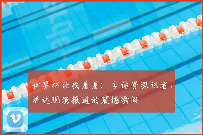 世界杯让我看看:专访资深记者,讲述现场报道的震撼瞬间