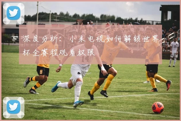 深度分析：小米电视如何解锁世界杯全赛程观看权限