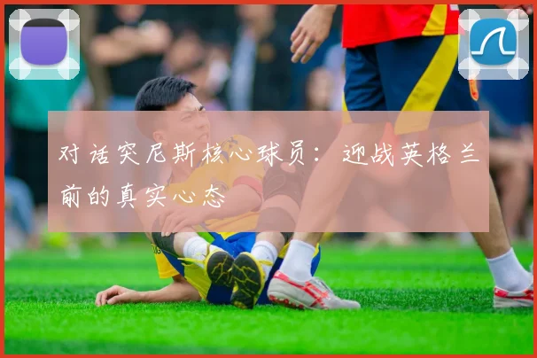 对话突尼斯核心球员：迎战英格兰前的真实心态