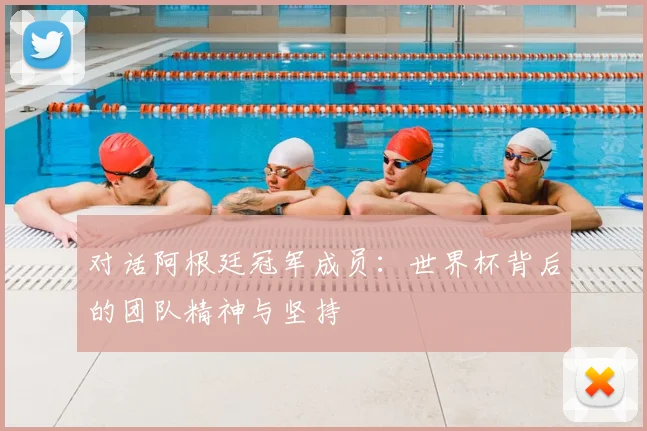 对话阿根廷冠军成员：世界杯背后的团队精神与坚持