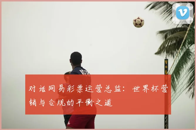 对话网易彩票运营总监：世界杯营销与合规的平衡之道